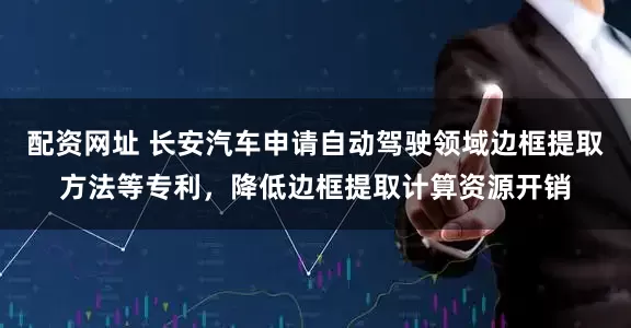 配资网址 长安汽车申请自动驾驶领域边框提取方法等专利，降低边框提取计算资源开销