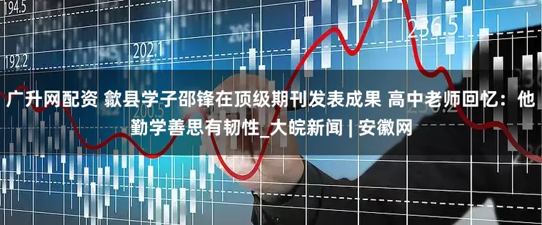 广升网配资 歙县学子邵锋在顶级期刊发表成果 高中老师回忆：他勤学善思有韧性_大皖新闻 | 安徽网