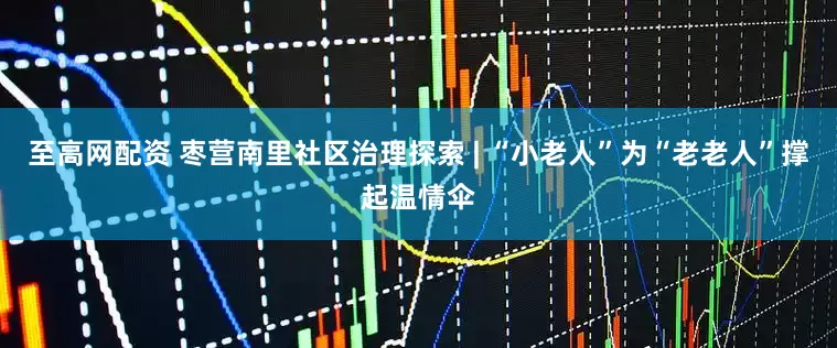 至高网配资 枣营南里社区治理探索 | “小老人”为“老老人”撑起温情伞
