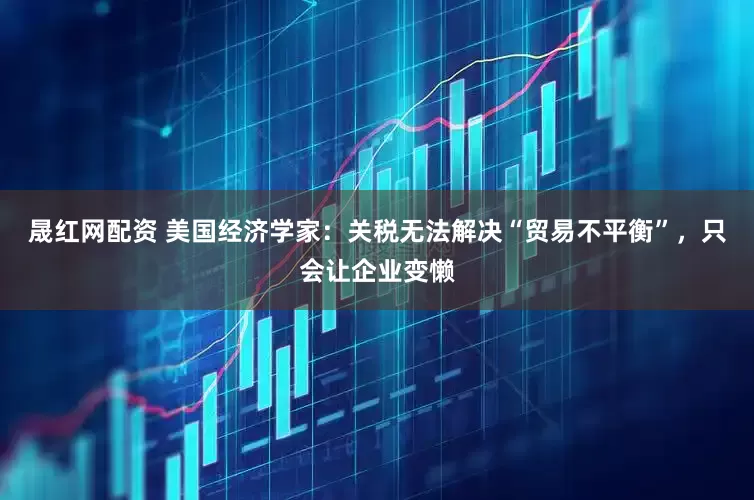 晟红网配资 美国经济学家：关税无法解决“贸易不平衡”，只会让企业变懒