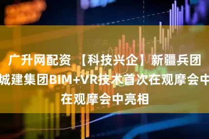 广升网配资 【科技兴企】新疆兵团建工城建集团BIM+VR技术首次在观摩会中亮相