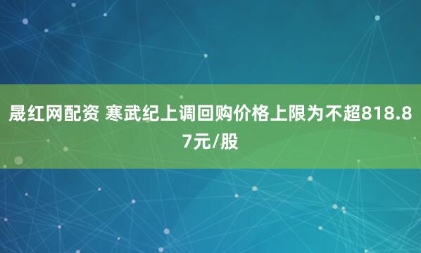 晟红网配资 寒武纪上调回购价格上限为不超818.87元/股