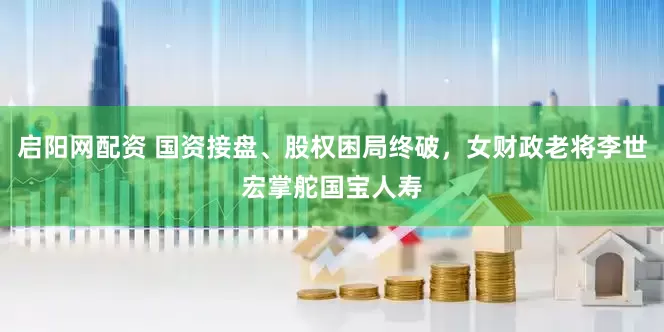 启阳网配资 国资接盘、股权困局终破，女财政老将李世宏掌舵国宝人寿