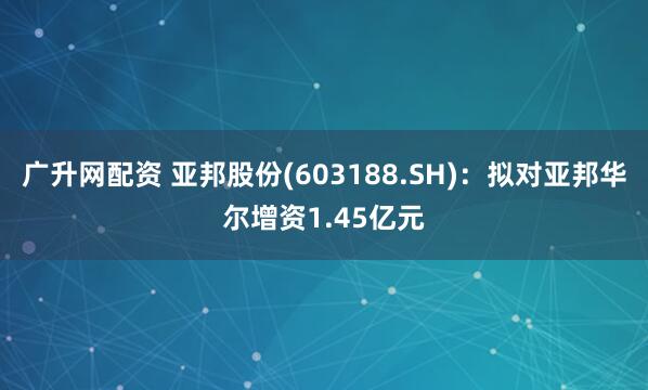 广升网配资 亚邦股份(603188.SH)：拟对亚邦华尔增资1.45亿元