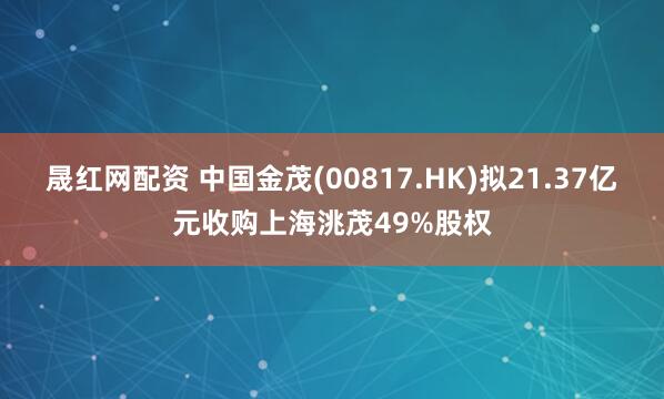 晟红网配资 中国金茂(00817.HK)拟21.37亿元收购上海洮茂49%股权