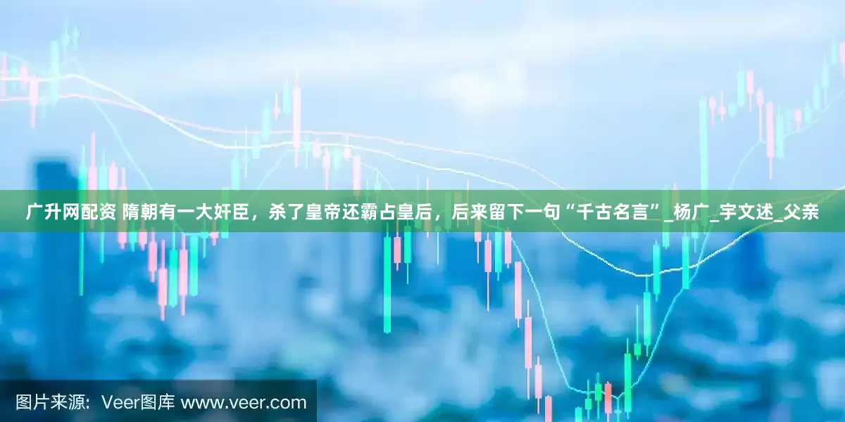 广升网配资 隋朝有一大奸臣，杀了皇帝还霸占皇后，后来留下一句“千古名言”_杨广_宇文述_父亲