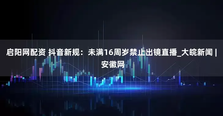 启阳网配资 抖音新规：未满16周岁禁止出镜直播_大皖新闻 | 安徽网