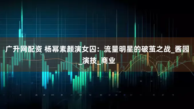 广升网配资 杨幂素颜演女囚：流量明星的破茧之战_酱园_演技_商业