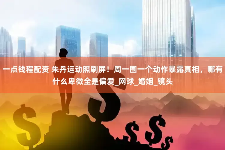 一点钱程配资 朱丹运动照刷屏！周一围一个动作暴露真相，哪有什么卑微全是偏爱_网球_婚姻_镜头