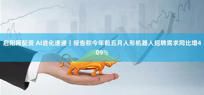启阳网配资 AI进化速递丨报告称今年前五月人形机器人招聘需求同比增409%