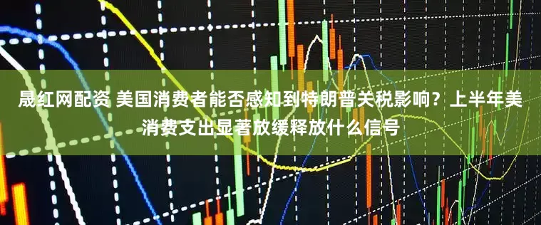 晟红网配资 美国消费者能否感知到特朗普关税影响？上半年美消费支出显著放缓释放什么信号