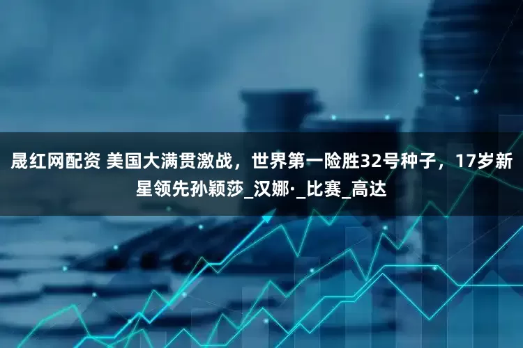 晟红网配资 美国大满贯激战，世界第一险胜32号种子，17岁新星领先孙颖莎_汉娜·_比赛_高达