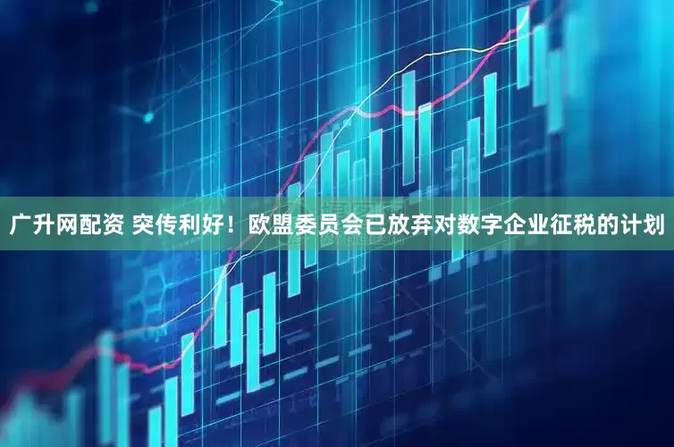 广升网配资 突传利好！欧盟委员会已放弃对数字企业征税的计划