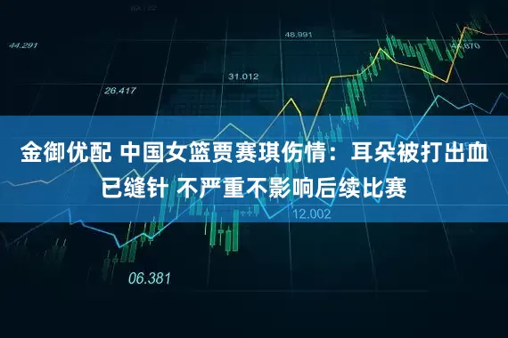 金御优配 中国女篮贾赛琪伤情：耳朵被打出血已缝针 不严重不影响后续比赛