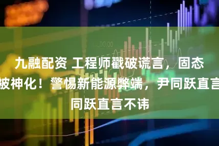 九融配资 工程师戳破谎言，固态电池被神化！警惕新能源弊端，尹同跃直言不讳