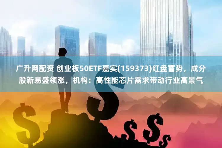 广升网配资 创业板50ETF嘉实(159373)红盘蓄势，成分股新易盛领涨，机构：高性能芯片需求带动行业高景气