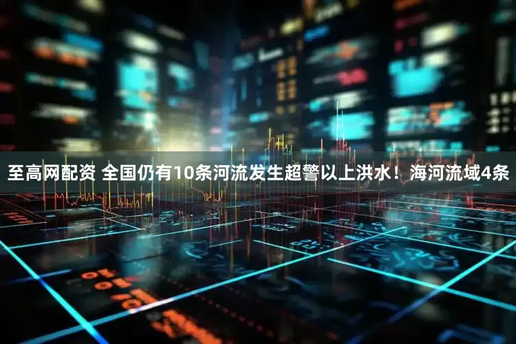 至高网配资 全国仍有10条河流发生超警以上洪水！海河流域4条