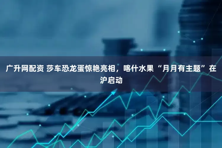广升网配资 莎车恐龙蛋惊艳亮相，喀什水果 “月月有主题” 在沪启动