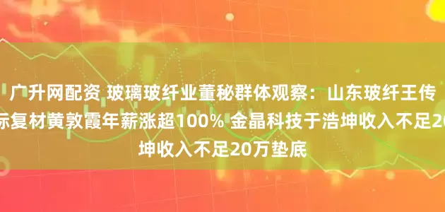 广升网配资 玻璃玻纤业董秘群体观察：山东玻纤王传秋、国际复材黄敦霞年薪涨超100% 金晶科技于浩坤收入不足20万垫底