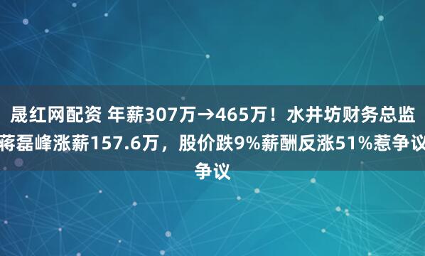 晟红网配资 年薪307万→465万！水井坊财务总监蒋磊峰涨薪157.6万，股价跌9%薪酬反涨51%惹争议