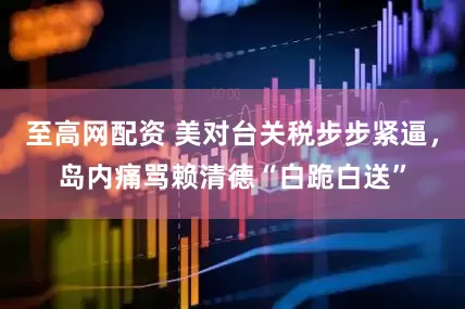 至高网配资 美对台关税步步紧逼，岛内痛骂赖清德“白跪白送”