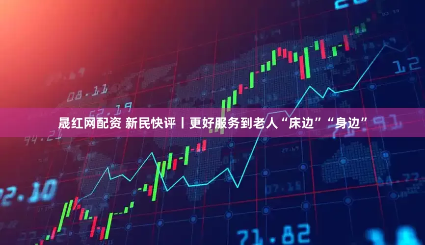 晟红网配资 新民快评丨更好服务到老人“床边”“身边”