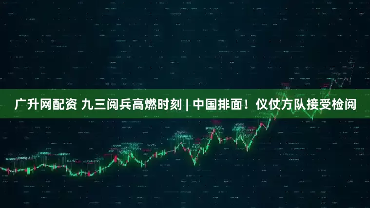 广升网配资 九三阅兵高燃时刻 | 中国排面！仪仗方队接受检阅