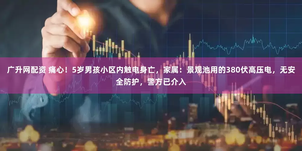 广升网配资 痛心！5岁男孩小区内触电身亡，家属：景观池用的380伏高压电，无安全防护，警方已介入