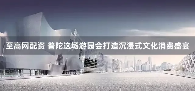 至高网配资 普陀这场游园会打造沉浸式文化消费盛宴