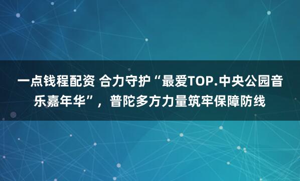 一点钱程配资 合力守护“最爱TOP.中央公园音乐嘉年华”，普陀多方力量筑牢保障防线