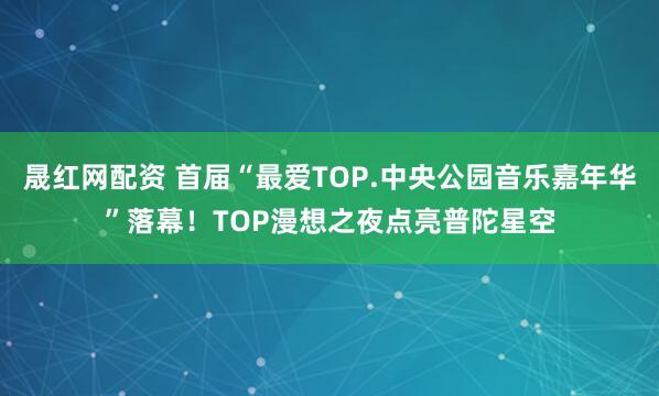 晟红网配资 首届“最爱TOP.中央公园音乐嘉年华”落幕！TOP漫想之夜点亮普陀星空