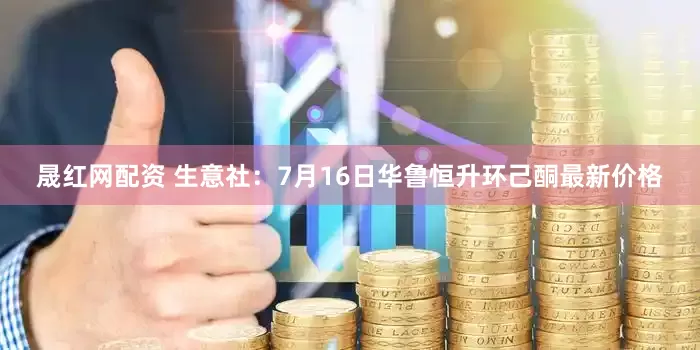 晟红网配资 生意社：7月16日华鲁恒升环己酮最新价格