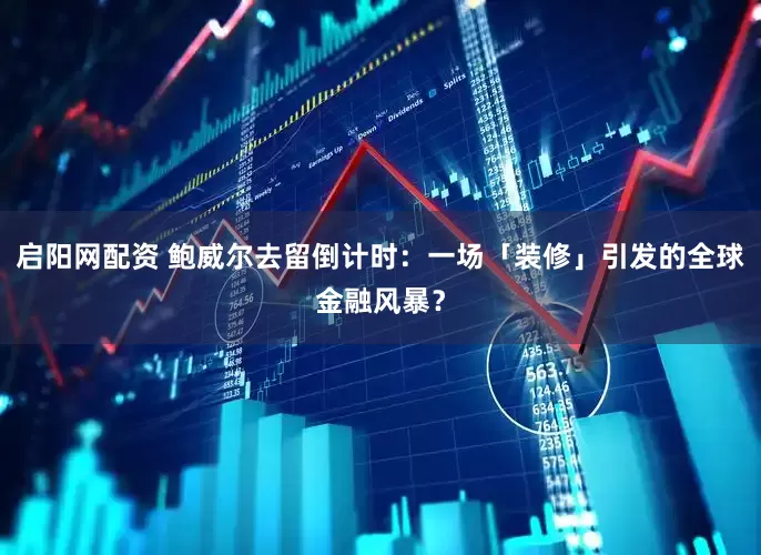 启阳网配资 鲍威尔去留倒计时：一场「装修」引发的全球金融风暴？