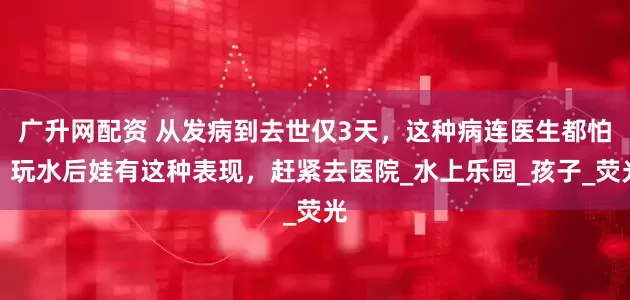 广升网配资 从发病到去世仅3天，这种病连医生都怕！玩水后娃有这种表现，赶紧去医院_水上乐园_孩子_荧光
