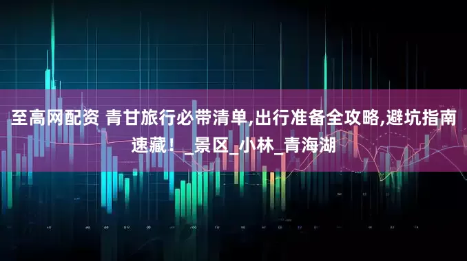 至高网配资 青甘旅行必带清单,出行准备全攻略,避坑指南速藏！_景区_小林_青海湖