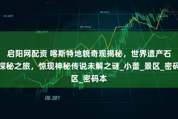 启阳网配资 喀斯特地貌奇观揭秘，世界遗产石林探秘之旅，惊现神秘传说未解之谜_小蕾_景区_密码本