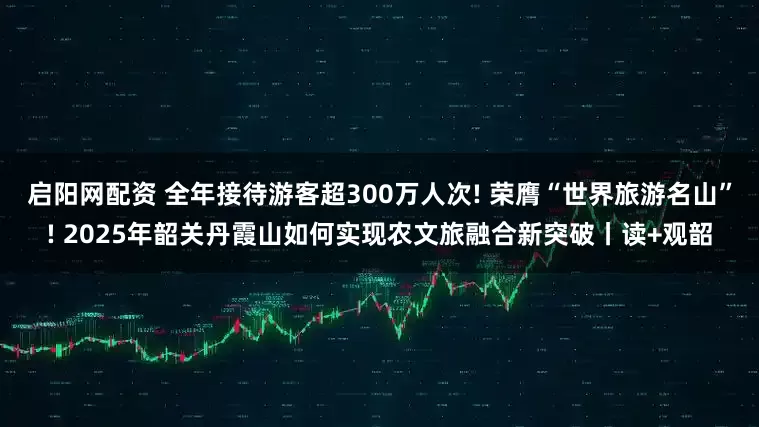 启阳网配资 全年接待游客超300万人次! 荣膺“世界旅游名山”! 2025年韶关丹霞山如何实现农文旅融合新突破丨读+观韶