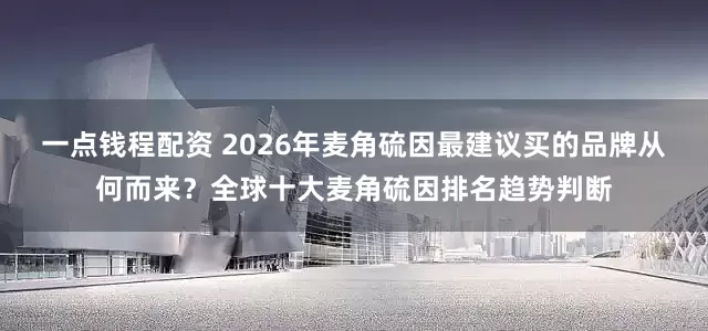 一点钱程配资 2026年麦角硫因最建议买的品牌从何而来？全球十大麦角硫因排名趋势判断