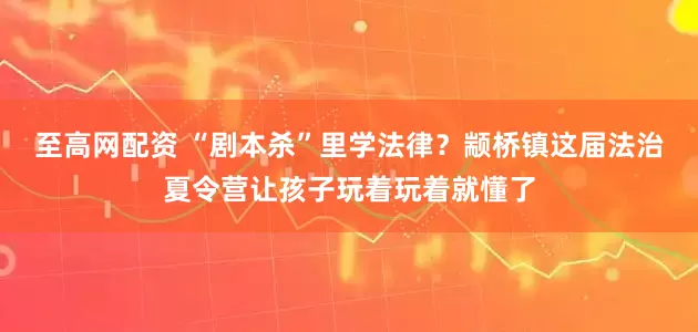 至高网配资 “剧本杀”里学法律？颛桥镇这届法治夏令营让孩子玩着玩着就懂了