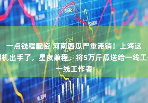 一点钱程配资 河南西瓜严重滞销！上海这群司机出手了，星夜兼程，将5万斤瓜送给一线工作者